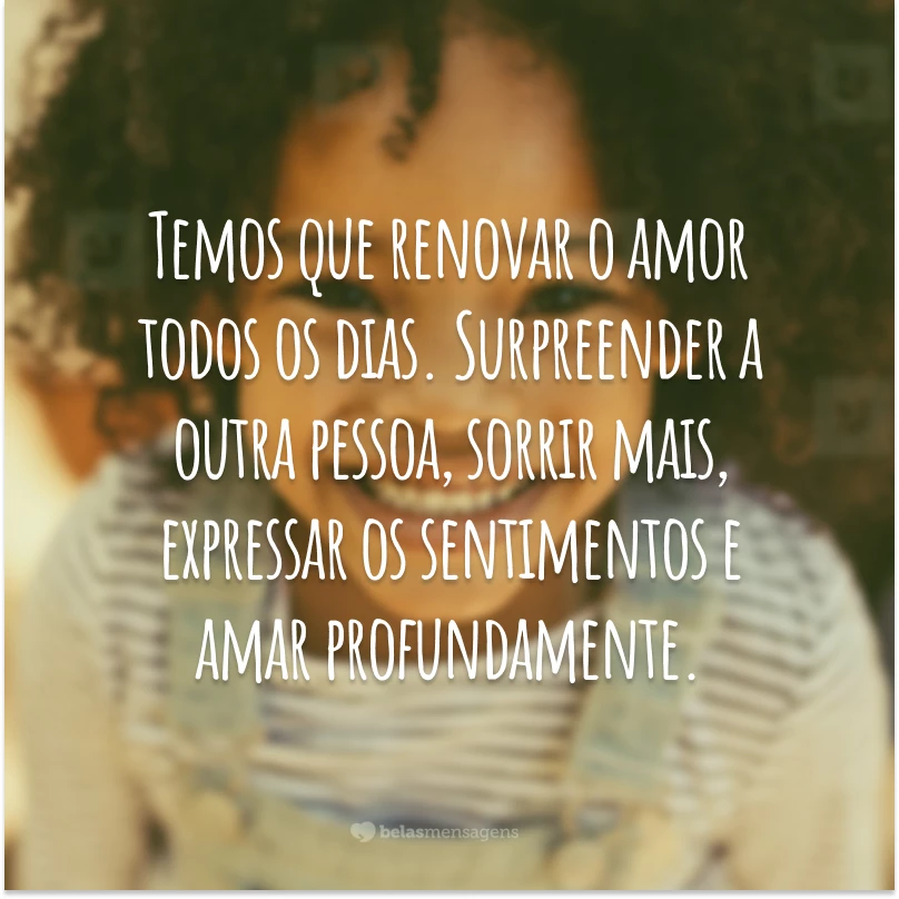 Temos que renovar o amor todos os dias. Surpreender a outra pessoa, sorrir mais, expressar os sentimentos e amar profundamente.