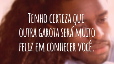 Tenho certeza que outra garota será muito feliz em conhecer você.