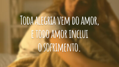Toda alegria vem do amor, e todo amor inclui o sofrimento.