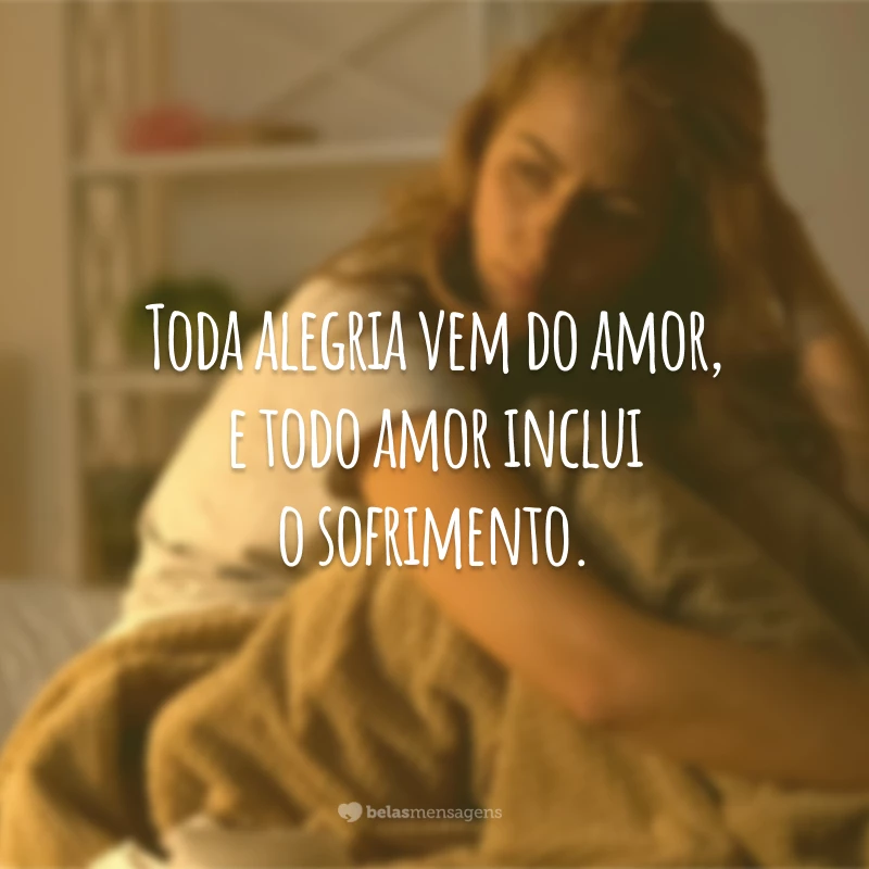 Toda alegria vem do amor, e todo amor inclui o sofrimento.