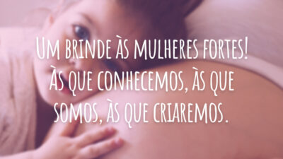 Um brinde às mulheres fortes! Às que conhecemos, às que somos, às que criaremos.