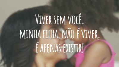 Viver sem você, minha filha, não é viver, é apenas existir!