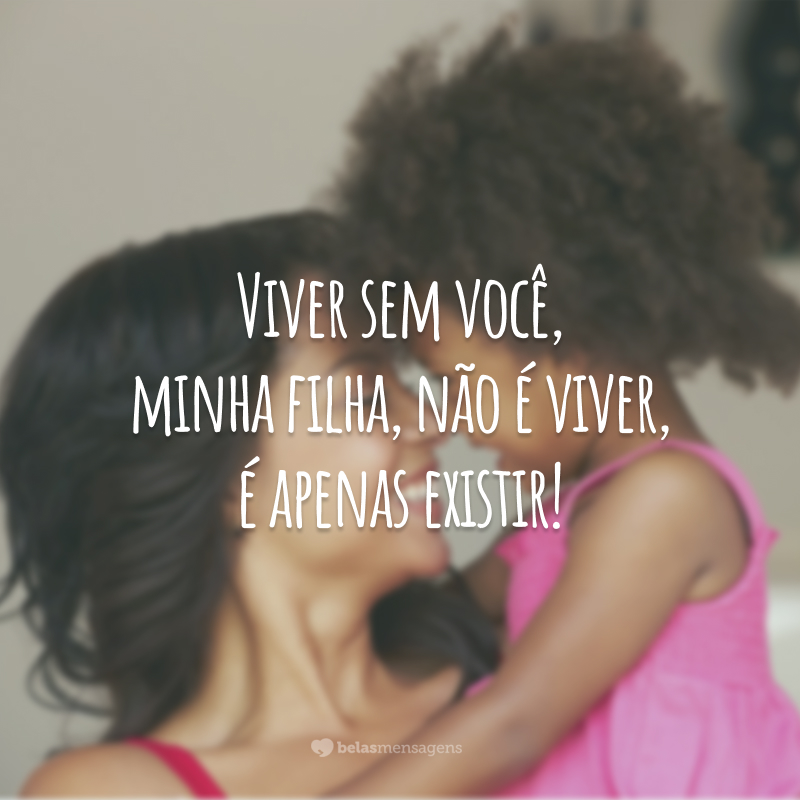 Viver sem você, minha filha, não é viver, é apenas existir!