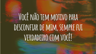 Você não tem motivo para desconfiar de mim, sempre fui verdadeiro com você!