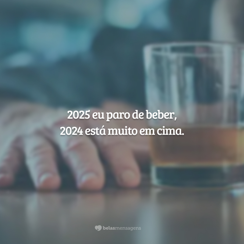 2025 eu paro de beber, 2024 está muito em cima.