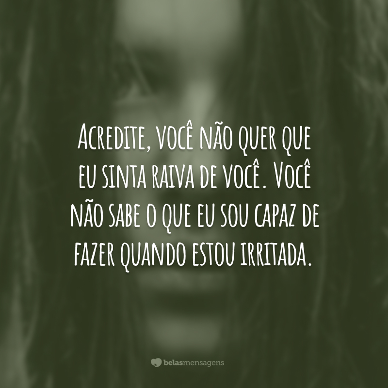 Acredite, você não quer que eu sinta raiva de você. Você não sabe o que eu sou capaz de fazer quando estou irritada.