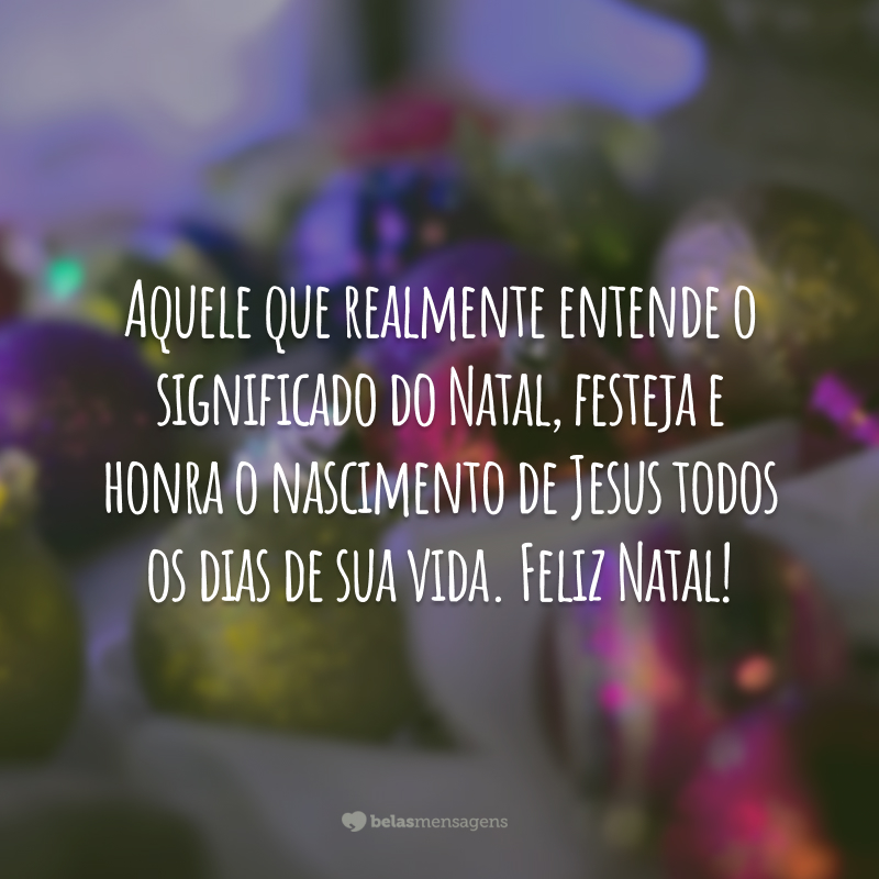 Aquele que realmente entende o significado do Natal, festeja e honra o nascimento de Jesus todos os dias de sua vida. Feliz Natal!