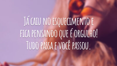 Já caiu no esquecimento e fica pensando que é orgulho! Tudo passa e você passou.