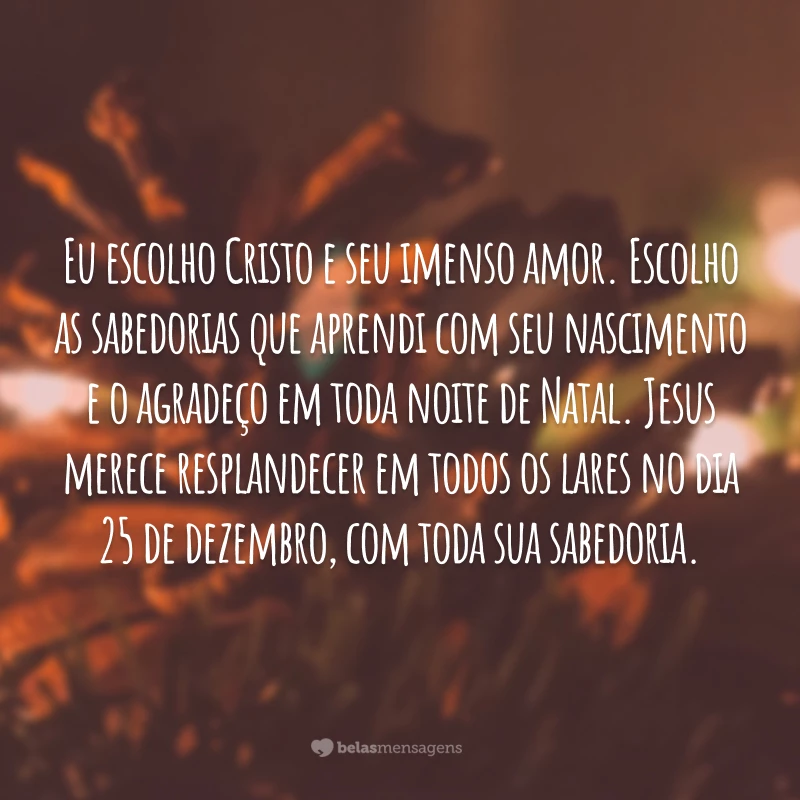 Eu escolho Cristo e seu imenso amor. Escolho as sabedorias que aprendi com seu nascimento e o agradeço em toda noite de Natal. Jesus merece resplandecer em todos os lares no dia 25 de dezembro, com toda sua sabedoria.