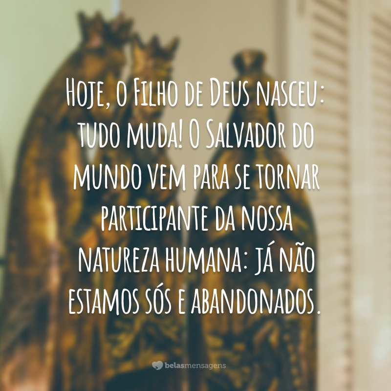 Hoje, o Filho de Deus nasceu: tudo muda! O Salvador do mundo vem para se tornar participante da nossa natureza humana: já não estamos sós e abandonados.