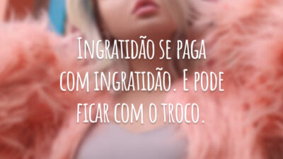 Ingratidão se paga com ingratidão. E pode ficar com o troco.