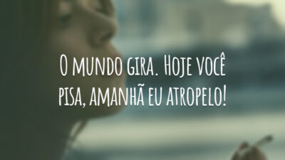 O mundo gira. Hoje você pisa, amanhã eu atropelo!