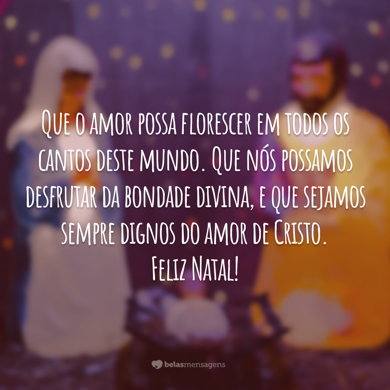 Que o amor possa florescer em todos os cantos deste mundo. Que nós possamos desfrutar da bondade divina, e que sejamos sempre dignos do amor de Cristo. Feliz Natal!