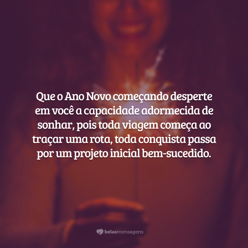 Que o Ano Novo começando desperte em você a capacidade adormecida de sonhar, pois toda viagem começa ao traçar uma rota, toda conquista passa por um projeto inicial bem-sucedido.