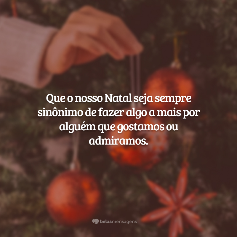 Que o nosso Natal seja sempre sinônimo de fazer algo a mais por alguém que gostamos ou admiramos.