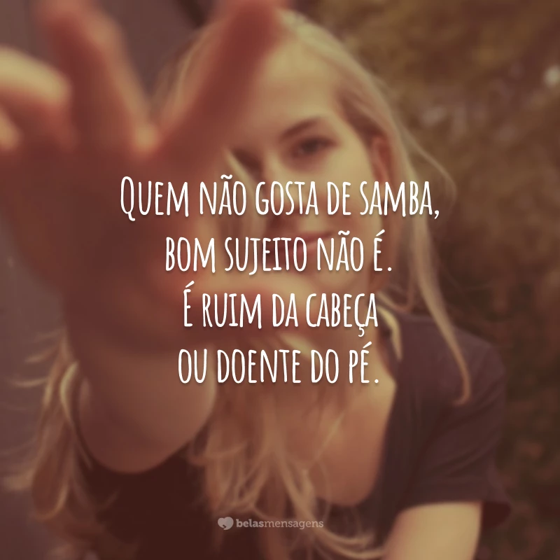 Quem não gosta de samba, bom sujeito não é. É ruim da cabeça ou doente do pé.