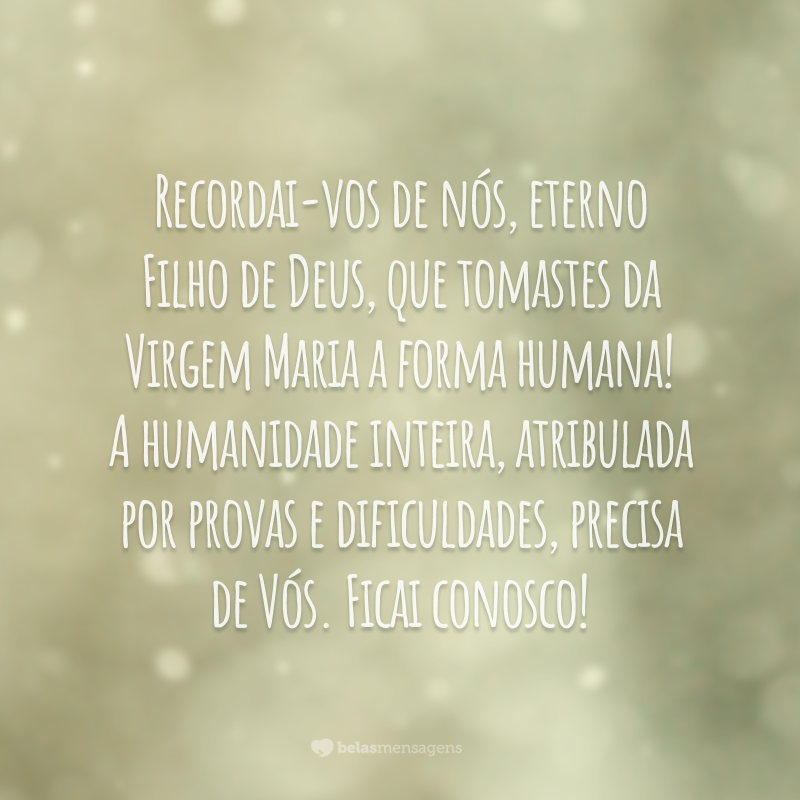 Recordai-vos de nós, eterno Filho de Deus, que tomastes da Virgem Maria a forma humana! A humanidade inteira, atribulada por provas e dificuldades, precisa de Vós. Ficai conosco!