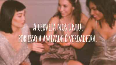 A cerveja nos uniu, por isso a amizade é verdadeira.