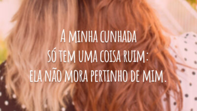 A minha cunhada só tem uma coisa ruim: ela não mora pertinho de mim.