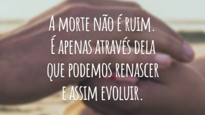 A morte não é ruim. É apenas através dela que podemos renascer e assim evoluir.