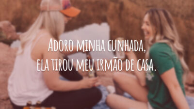 Adoro minha cunhada, ela tirou meu irmão de casa.
