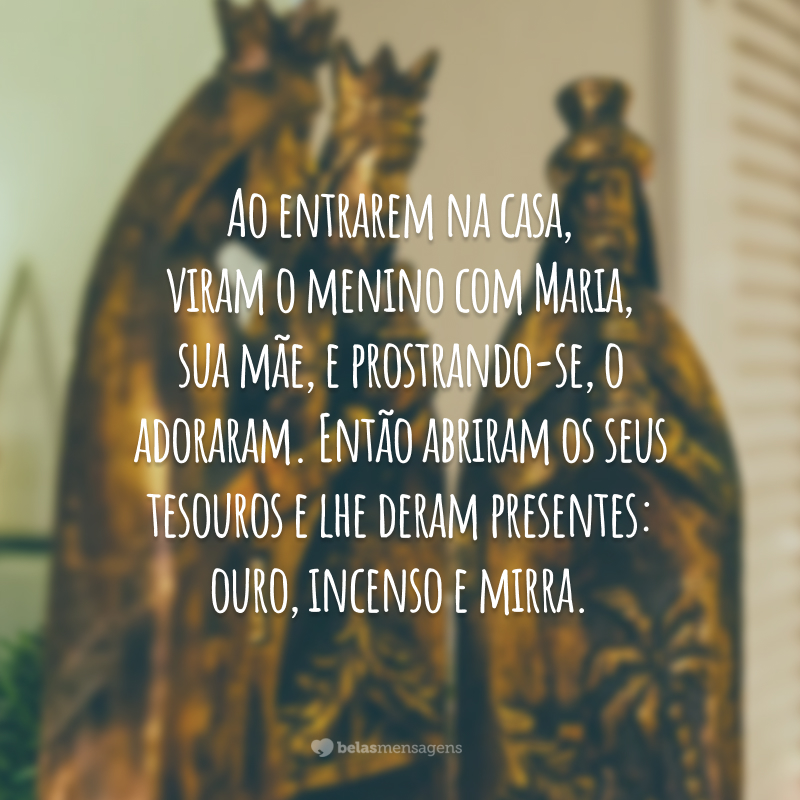 Ao entrarem na casa, viram o menino com Maria, sua mãe, e prostrando-se, o adoraram. Então abriram os seus tesouros e lhe deram presentes: ouro, incenso e mirra.