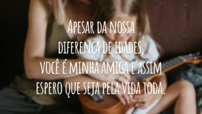 Apesar da nossa diferença de idades, você é minha amiga e assim espero que seja pela vida toda.