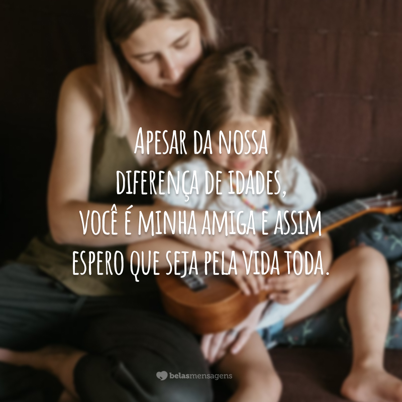 Apesar da nossa diferença de idades, você é minha amiga e assim espero que seja pela vida toda.