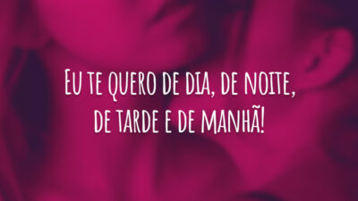 Eu te quero de dia, de noite, de tarde e de manhã!