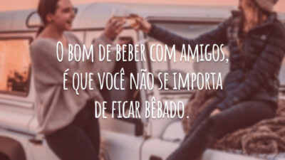 O bom de beber com amigos, é que você não se importa de ficar bêbado.