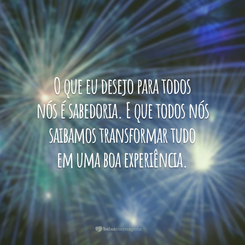 O que eu desejo para todos nós é sabedoria. E que todos nós saibamos transformar tudo em uma boa experiência.