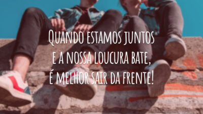 Quando estamos juntos e a nossa loucura bate, é melhor sair da frente!