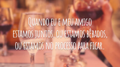 Quando eu e meu amigo estamos juntos, ou estamos bêbados, ou estamos no processo para ficar.