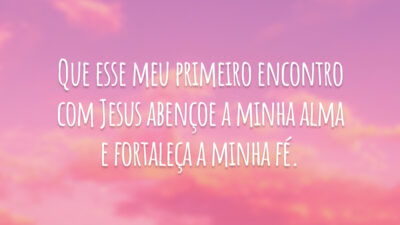 Que esse meu primeiro encontro com Jesus abençoe a minha alma e fortaleça a minha fé.