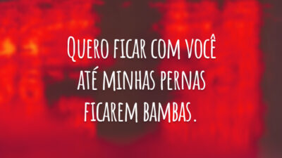Quero ficar com você até minhas pernas ficarem bambas.