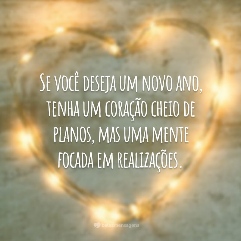 Se você deseja um novo ano, tenha um coração cheio de planos, mas uma mente focada em realizações.