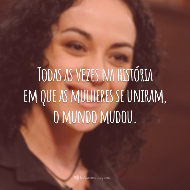 Todas as vezes na história em que as mulheres se uniram, o mundo mudou.