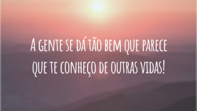 A gente se dá tão bem que parece que te conheço de outras vidas!