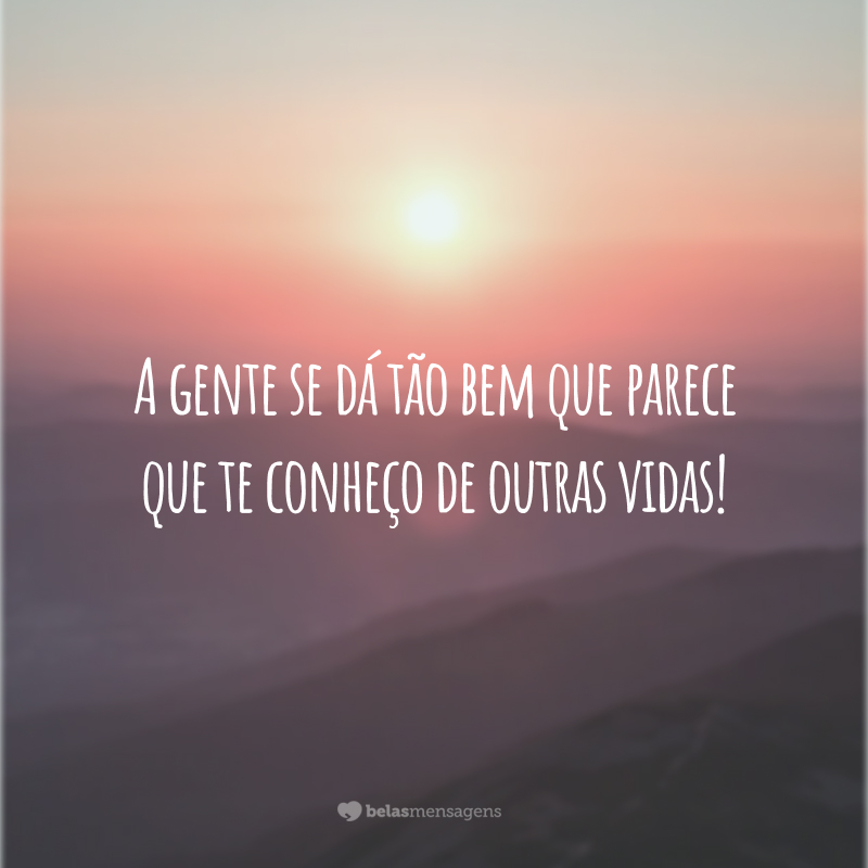A gente se dá tão bem que parece que te conheço de outras vidas!