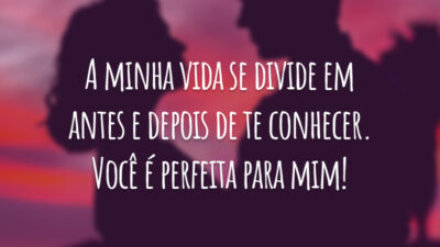 A minha vida se divide em antes e depois de te conhecer. Você é perfeita para mim!