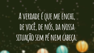 A verdade é que me enchi, de você, de nós, da nossa situação sem pé nem cabeça.