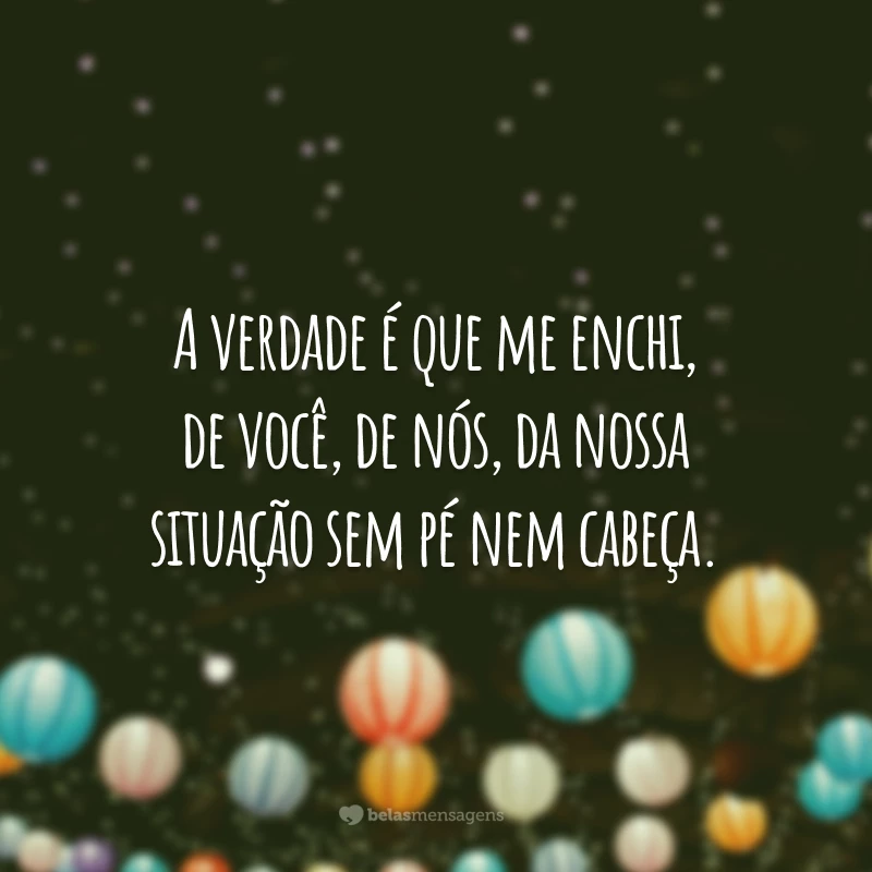 A verdade é que me enchi, de você, de nós, da nossa situação sem pé nem cabeça.