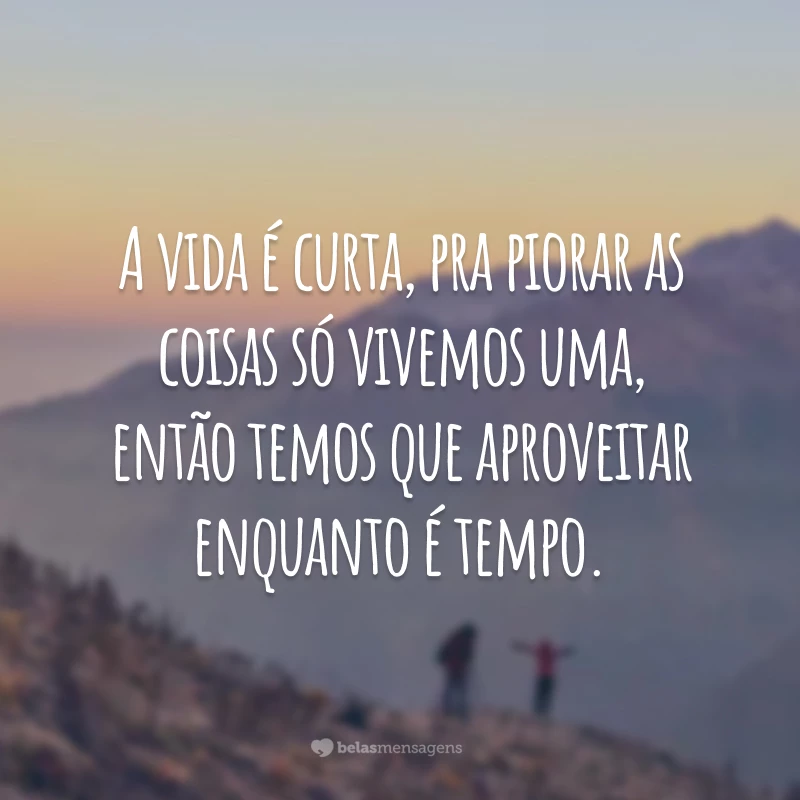 A vida é curta, pra piorar as coisas só vivemos uma, então temos que aproveitar enquanto é tempo.