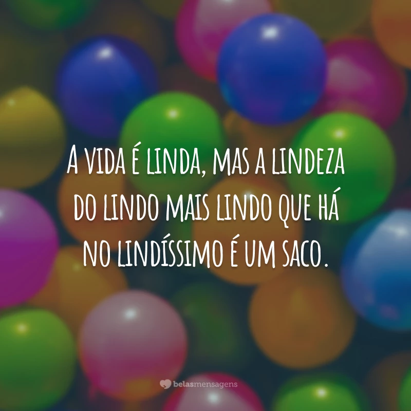 A vida é linda, mas a lindeza do lindo mais lindo que há no lindíssimo é um saco.