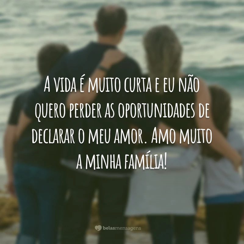 A vida é muito curta e eu não quero perder as oportunidades de declarar o meu amor. Amo muito a minha família!