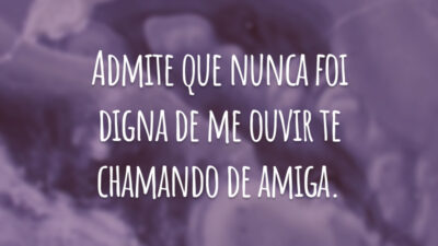 Admite que nunca foi digna de me ouvir te chamando de amiga.