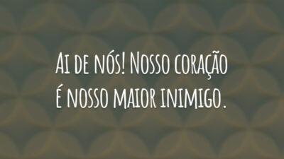 Ai de nós! Nosso coração é nosso maior inimigo.