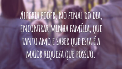 Alegria poder, no final do dia, encontrar minha família, que tanto amo e saber que esta é a maior riqueza que possuo.