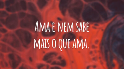 Ama e nem sabe mais o que ama.