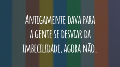 Antigamente dava para a gente se desviar da imbecilidade, agora não.